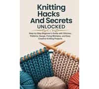 Knitting Hacks and Secrets Unlocked:: Step-by-Step Beginner’s Guide with Stitches, Patterns, Gauge, Fixing Mistakes, and Easy Creative Knitting Projects