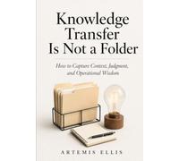 Knowledge Transfer Is Not A Folder: How to Capture Context, Judgment, and Operational Wisdom: 45
