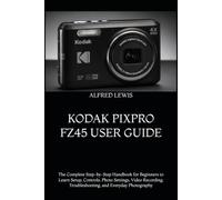 KODAK PIXPRO FZ45 USER GUIDE: The Complete Step-by-Step Handbook for Beginners to Learn Setup, Controls, Photo Settings, Video Recording, Troubleshooting, and Everyday Photography