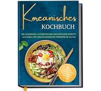 Koreanisches Kochbuch: Die leckersten, authentischen und einfachen Rezepte aus Korea für Ihre kulinarische Fernreise im Alltag - inkl. Suppen, Brotrezepten, Getränken, Desserts u.v.m.