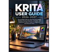 KRITA USER GUIDE 2026-2027: The Complete Step-by-Step Manuel to Digital Painting, Drawing, Illustration, Animation, and Professional Creative Projects for Beginners and Advanced Users