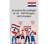 Kroatisch für Anfänger A1-A2 - 300 Übungen mit Lösungen: 300 praxisnahe Aufgaben mit Lösungen für den schnellen Einstieg in die kroatische Sprache. ... Anfänger, Schüler und Erwachsene