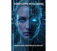 KÜNSTLICHE INTELLLIGENZ GRUNDLAGEN VERSTÄNDLICH ERKLÄRT: Entschlüsseln Sie das Geheimnis der Künstlichen Intelligenz - ohne Fachchinesisch!