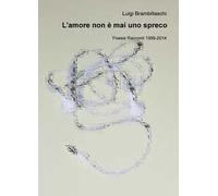 L' amore non è mai uno spreco. Poesie e racconti (1999-2014)