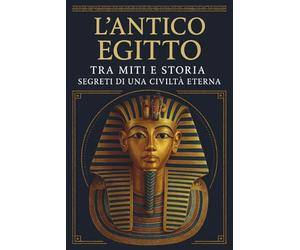 L’ANTICO EGITTO: TRA MITI E STORIA SEGRETI DI UNA CIVILTÀ ETERNA: Alla scoperta di faraoni, piramidi e divinità: i misteri dell' Egitto tra storia, mitologia e una cultura che ha sfidato il tempo