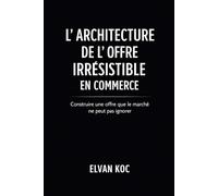 L' ARCHITECTURE DE L' OFFRE IRRÉSISTIBLE EN COMMERCE: Construire une offre que le marché ne peut pas ignorer