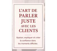 L’Art de Parler Juste avec les Clients: Apaiser, expliquer et créer la confiance dans les moments difficiles