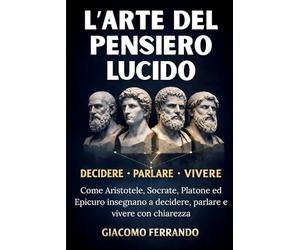 L’Arte del Pensiero Lucido: Come Aristotele, Socrate, Platone ed Epicuro insegnano a decidere, parlare e vivere con chiarezza senza filosofia accademica