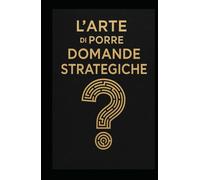 L’ARTE DI PORRE DOMANDE STRATEGICHE: Strumenti di leadership, problem solving e visione strategica per manager, imprenditori e professionisti del futuro