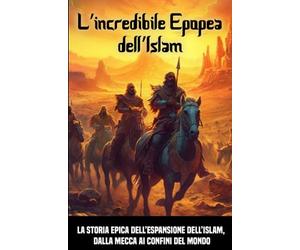 L’incredibile Epopea dell’Islam: La storia epica dell’espansione dell’Islam, dalla Mecca ai confini del mondo