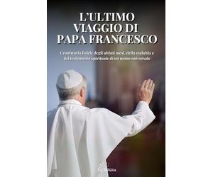 L’ULTIMO VIAGGIO DI PAPA FRANCESCO: Cronistoria fedele degli ultimi mesi, della malattia e del testamento spirituale di un uomo universale.