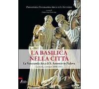 La Basilica nella città. La veneranda Arca di S. Antonio in Padova. La storia, i restauri 2006-2011