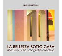 La bellezza sotto casa. Riflessioni sulla fotografia creativa. Ediz. illustrata