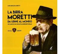 La birra Moretti da Udine al mondo. 130 anni di una dinastia imprenditoriale. Ediz. illustrata