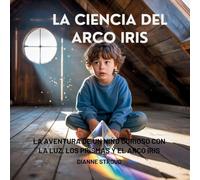La Ciencia Del Arco Iris: La Aventura De Un Niño Curioso Con La Luz, Los Prismas Y El Arco Iris