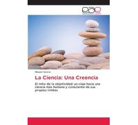 La Ciencia: Una Creencia: El mito de la objetividad: un viaje hacia una ciencia más humana y consciente de sus propios límites