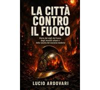 La città contro il fuoco: Storia dei vigili del fuoco, degli incendi urbani e della nascita del soccorso moderno