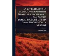 La CittÃ Diletta Di Maria, Ovvero Notizie Istoriche Appartenenti All' Antica Denominazione Che Ha Siena Di CittÃ Della Vergine