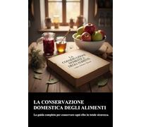 LA CONSERVAZIONE DOMESTICA DEGLI ALIMENTI: LA GUIDA COMPLETA PER CONSERVARE OGNI TIPO DI CIBO IN TOTALE SICUREZZA