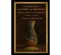LA COURONNE I - LE CORPS : LE RÉCIPIENT: Le Corps comme Temple et Contenant des Trois Vases Sacrés Synthèse des cinq Arcanes du Temple du Corps Saison III - Livre I sur X