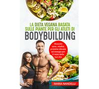 La dieta vegana basata sulle piante per gli atleti di bodybuilding. Muscolo sano, vitalità, proteine elevate ed energia per il resto della tua vita