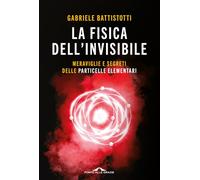 La fisica dell'invisibile. Meraviglie e segreti delle particelle elementari