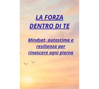 LA FORZA DENTRO DI TE: Mindset, autostima e resilienza per rinascere ogni giorno