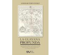 LA GUAYANA PROFUNDA. Las exploraciones a la Región Guayana, sus representaciones cartográficas y su impacto en la controversia por la Guayana Esequiba