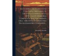 La Guerra Dei Fiorentini Con Papa Gregorio Xi Detta La Guerra Degli Otto Santi Memoria Compilata Sui Documenti Dell' Archivio Fiorentino Da Alessandro Gherardi...