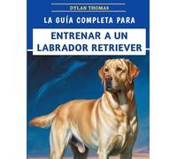 La Guía Completa Para Entrenar A Un Labrador Retriever: Técnicas paso a paso para criar un compañero feliz y bien educado