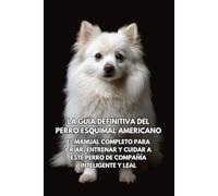 La Guía Definitiva del Perro Esquimal Americano: El Manual Completo para Criar, Entrenar y Cuidar a Este Perro de Compañía Inteligente y Leal