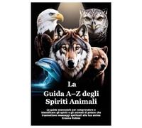 La Guida A-Z degli Spiriti Animali: La guida essenziale per comprendere e identificare gli spiriti e gli animali di potere che trasmettono messaggi spirituali alla tua anima