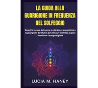 LA GUIDA ALLA GUARIGIONE IN FREQUENZA DEL SOLFEGGIO: Scopri la terapia del suono, le vibrazioni energetiche e la guarigione dei chakra per alleviare lo stress, la pace interiore e l'autoguarigione