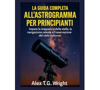 LA GUIDA COMPLETA ALL'ASTROGRAMMA PER PRINCIPIANTI: Impara la mappatura delle stelle, la navigazione celeste e l'osservazione del cielo notturno