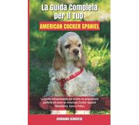 La Guida Completa per Il Tuo American Cocker Spaniel: La guida indispensabile per essere un proprietario perfetto ed avere un American Cocker Spaniel Obbediente, Sano e Felice