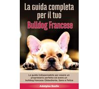 La Guida Completa per Il Tuo Bulldog Francese: La guida indispensabile per essere un proprietario perfetto ed avere un Bulldog Francese Obbediente, Sano e Felice