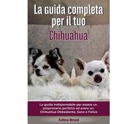 La Guida Completa per Il Tuo Chihuahua: La guida indispensabile per essere un proprietario perfetto ed avere un Chihuahua Obbediente, Sano e Felice