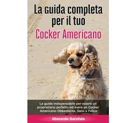 La Guida Completa per Il Tuo Cocker Americano: La guida indispensabile per essere un proprietario perfetto ed avere un Cocker Americano Obbediente, Sano e Felice