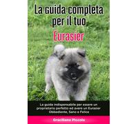La Guida Completa per Il Tuo Eurasier: La guida indispensabile per essere un proprietario perfetto ed avere un Eurasier Obbediente, Sano e Felice