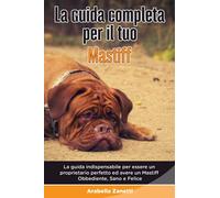 La Guida Completa per Il Tuo Mastiff: La guida indispensabile per essere un proprietario perfetto ed avere un Mastiff Obbediente, Sano e Felice