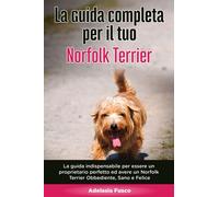 La Guida Completa per Il Tuo Norfolk Terrier: La guida indispensabile per essere un proprietario perfetto ed avere un Norfolk Terrier Obbediente, Sano e Felice