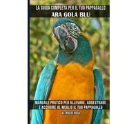 La guida completa per il tuo pappagallo Ara gola blu: Manuale pratico per allevare, addestrare e accudire al meglio il tuo pappagallo