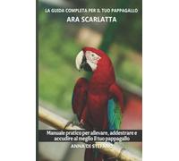 La guida completa per il tuo pappagallo Ara scarlatta: Manuale pratico per allevare, addestrare e accudire al meglio il tuo pappagallo