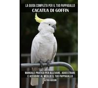 La guida completa per il tuo pappagallo Cacatua di Goffin: Manuale pratico per allevare, addestrare e accudire al meglio il tuo pappagallo