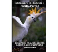 La guida completa per il tuo pappagallo Cacatua piccolo: Manuale pratico per allevare, addestrare e accudire al meglio il tuo pappagallo