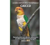 La guida completa per il tuo pappagallo Caicco: Manuale pratico per allevare, addestrare e accudire al meglio il tuo pappagallo