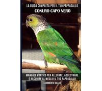 La guida completa per il tuo pappagallo Conuro capo nero: Manuale pratico per allevare, addestrare e accudire al meglio il tuo pappagallo