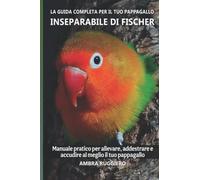 La guida completa per il tuo pappagallo Inseparabile di Fischer: Manuale pratico per allevare, addestrare e accudire al meglio il tuo pappagallo