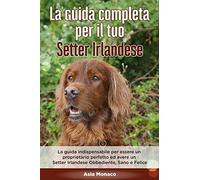 La Guida Completa per Il Tuo Setter Irlandese: La guida indispensabile per essere un proprietario perfetto ed avere un Setter Irlandese Obbediente, Sano e Felice