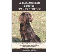 La Guida Completa per Il Tuo Spaniel Tedesco: La guida indispensabile per essere un proprietario perfetto ed avere un Spaniel Tedesco Obbediente, Sano e Felice